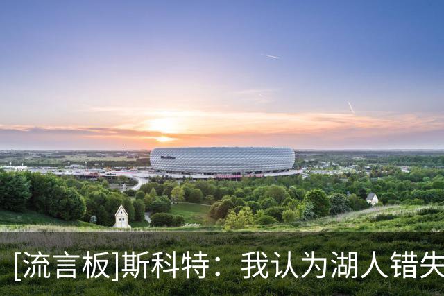 [流言板]斯科特：我认为湖人错失良机，库明加的运动能力很适合球队